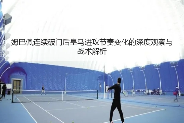 姆巴佩连续破门后皇马进攻节奏变化的深度观察与战术解析